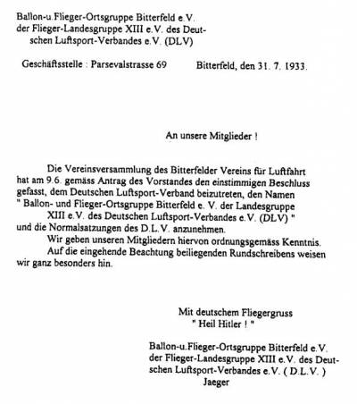 An unsere Mitglieder! Die Vereinsversammlung des Bitterfelder Vereins für Luftfahrt hat am 9.6. gemäss Antrag des Vorstandes den einstimmigen Beschluss gefasst, dem Deutschen Luftsport-Verband beizutreten, den Namen "Ballon- und Flieger-Ortsgruppe Bitterfeld e.V. der Landesgruppe XIII e.V. des Deutschen Luftsport-Verbandes e.V. (DLV)F" und die Normalsatzungen des D.L.V. anzunehmen. Wir geben unseren Mitgliedern hiervon ordnungsgemäss Kenntnis. Auf die eingehende Beachtung beiliegenden Rundschreibens weisen wir ganz besonders hin. Mit deutschem Fliegergruss "Heil Hitler!" Ballon- und Flieger Ortsgruppe Bitterfeld der Flieger-Landesgruppe XIII e.V. des Deutschen Luftsport-Verbandes e.V. (D.L.V) Jaeger